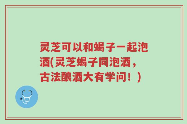 灵芝可以和蝎子一起泡酒(灵芝蝎子同泡酒,古法酿酒大有学问!)-第1张图片-超越 灵芝可以和蝎子一起泡酒(灵芝蝎子同泡酒,古法酿酒大有学问!)-第1张图片-超越