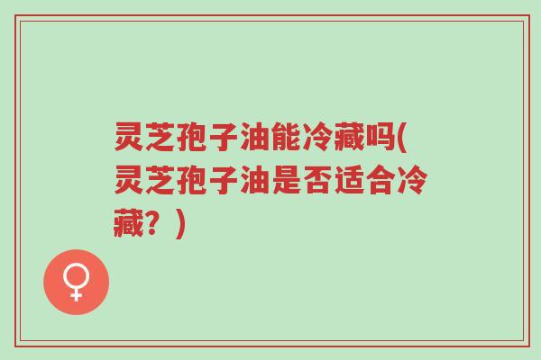 灵芝孢子油能冷藏吗(灵芝孢子油是否适合冷藏?)-第1张图片-超越 灵芝孢子油能冷藏吗(灵芝孢子油是否适合冷藏?)-第1张图片-超越