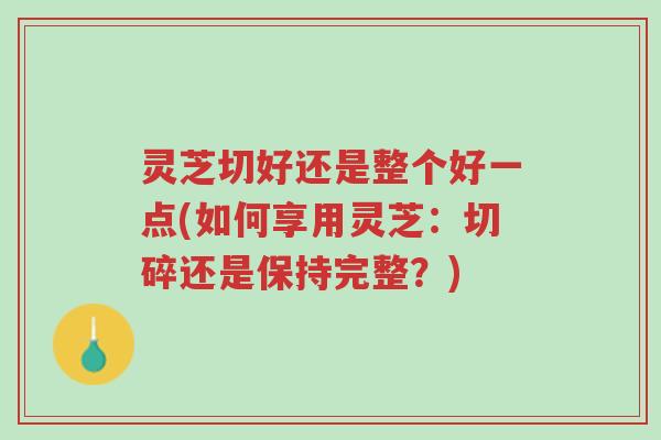 灵芝切好还是整个好一点(如何享用灵芝:切碎还是保持完整?)-第1张图片-超越 灵芝切好还是整个好一点(如何享用灵芝:切碎还是保持完整?)-第1张图片-超越