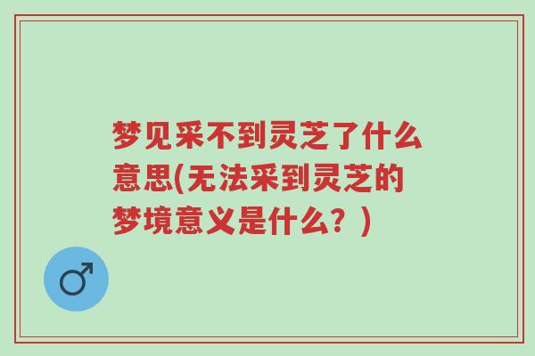 梦见采不到灵芝了什么意思(无法采到灵芝的梦境意义是什么?)-第1张图片-超越 梦见采不到灵芝了什么意思(无法采到灵芝的梦境意义是什么?)-第1张图片-超越