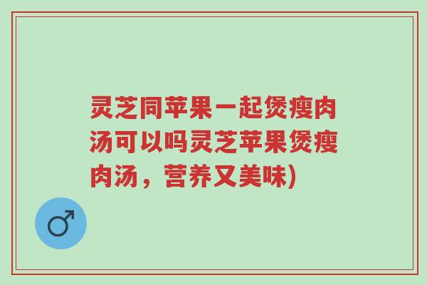 灵芝同苹果一起煲瘦肉汤可以吗灵芝苹果煲瘦肉汤,营养又美味)-第1张图片-超越 灵芝同苹果一起煲瘦肉汤可以吗灵芝苹果煲瘦肉汤,营养又美味)-第1张图片-超越