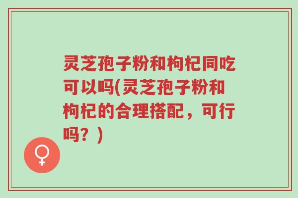 灵芝孢子粉和枸杞同吃可以吗(灵芝孢子粉和枸杞的合理搭配,可行吗?)-第1张图片-超越 灵芝孢子粉和枸杞同吃可以吗(灵芝孢子粉和枸杞的合理搭配,可行吗?)-第1张图片-超越