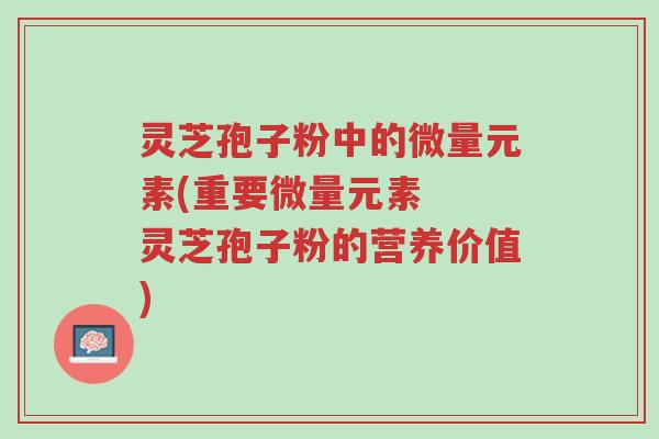 灵芝孢子粉中的微量元素(重要微量元素 灵芝孢子粉的营养价值)-第1张图片-超越 灵芝孢子粉中的微量元素(重要微量元素 灵芝孢子粉的营养价值)-第1张图片-超越