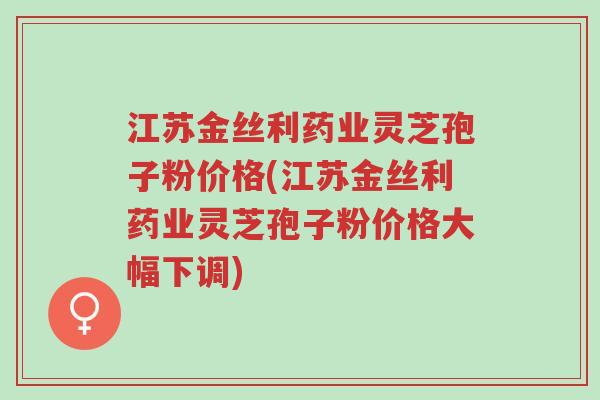 江苏金丝利药业灵芝孢子粉价格(江苏金丝利药业灵芝孢子粉价格大幅下调)-第1张图片-超越