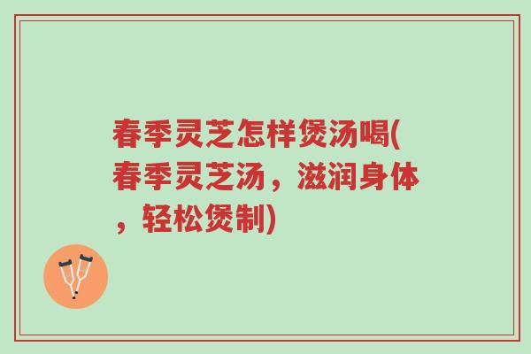 春季灵芝怎样煲汤喝(春季灵芝汤,滋润身体,轻松煲制)-第1张图片-超越 春季灵芝怎样煲汤喝(春季灵芝汤,滋润身体,轻松煲制)-第1张图片-超越