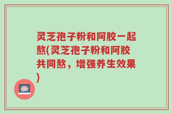 灵芝孢子粉和阿胶一起熬(灵芝孢子粉和阿胶共同熬，增强养生效果)-第1张图片-超越
