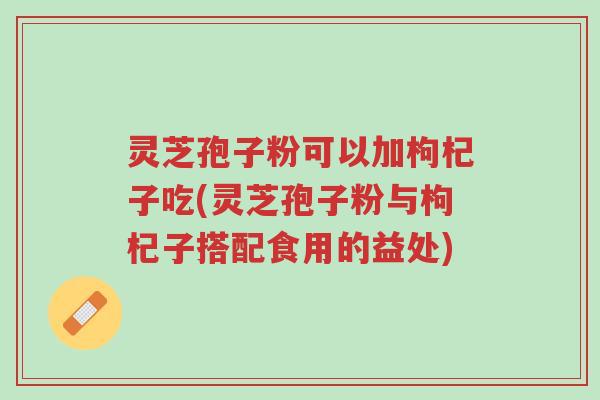 灵芝孢子粉可以加枸杞子吃(灵芝孢子粉与枸杞子搭配食用的益处)-第1张图片-超越 灵芝孢子粉可以加枸杞子吃(灵芝孢子粉与枸杞子搭配食用的益处)-第1张图片-超越