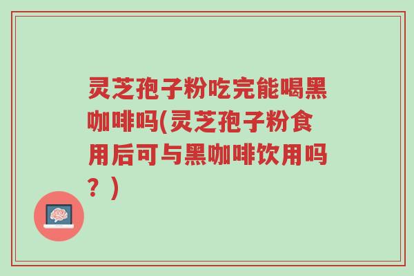 灵芝孢子粉吃完能喝黑咖啡吗(灵芝孢子粉食用后可与黑咖啡饮用吗?)-第1张图片-超越 灵芝孢子粉吃完能喝黑咖啡吗(灵芝孢子粉食用后可与黑咖啡饮用吗?)-第1张图片-超越