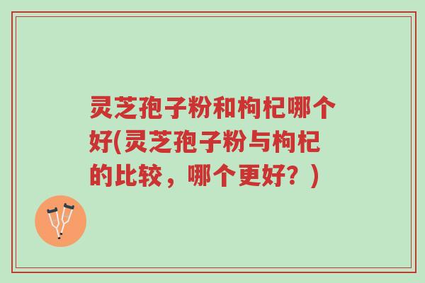 灵芝孢子粉和枸杞哪个好(灵芝孢子粉与枸杞的比较,哪个更好?)-第1张图片-超越 灵芝孢子粉和枸杞哪个好(灵芝孢子粉与枸杞的比较,哪个更好?)-第1张图片-超越
