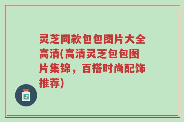 灵芝同款包包图片大全高清(高清灵芝包包图片集锦,百搭时尚配饰推荐)-第1张图片-超越 灵芝同款包包图片大全高清(高清灵芝包包图片集锦,百搭时尚配饰推荐)-第1张图片-超越