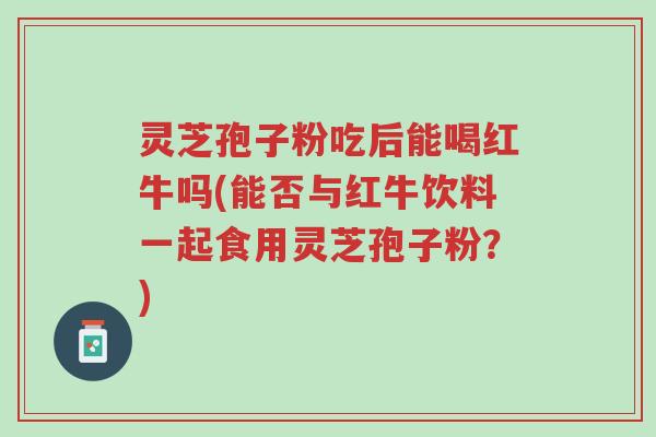 灵芝孢子粉吃后能喝红牛吗(能否与红牛饮料一起食用灵芝孢子粉?)-第1张图片-超越 灵芝孢子粉吃后能喝红牛吗(能否与红牛饮料一起食用灵芝孢子粉?)-第1张图片-超越