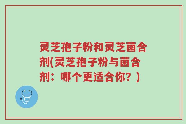 灵芝孢子粉和灵芝菌合剂(灵芝孢子粉与菌合剂:哪个更适合你?)-第1张图片-超越 灵芝孢子粉和灵芝菌合剂(灵芝孢子粉与菌合剂:哪个更适合你?)-第1张图片-超越