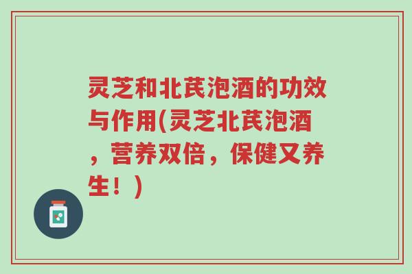 灵芝和北芪泡酒的功效与作用(灵芝北芪泡酒，营养双倍，保健又养生！)-第1张图片-超越