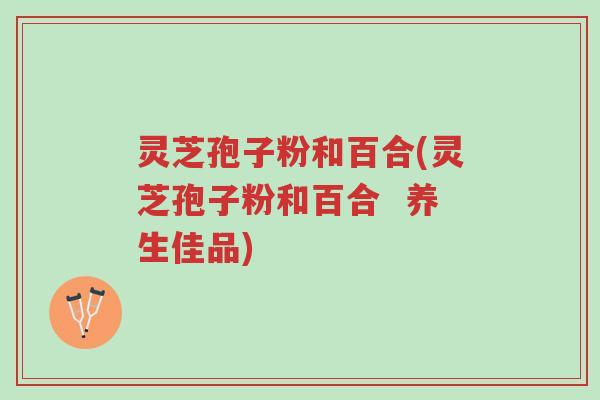 灵芝孢子粉和百合(灵芝孢子粉和百合  养生佳品)-第1张图片-超越