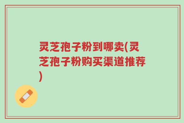 灵芝孢子粉到哪卖(灵芝孢子粉购买渠道推荐)-第1张图片-超越