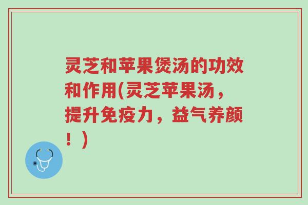 灵芝和苹果煲汤的功效和作用(灵芝苹果汤,提升免疫力,益气养颜!)-第1张图片-超越 灵芝和苹果煲汤的功效和作用(灵芝苹果汤,提升免疫力,益气养颜!)-第1张图片-超越