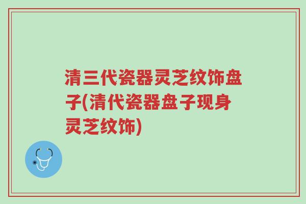 清三代瓷器灵芝纹饰盘子(清代瓷器盘子现身灵芝纹饰)-第1张图片-超越