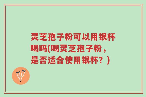 灵芝孢子粉可以用银杯喝吗(喝灵芝孢子粉,是否适合使用银杯?)-第1张图片-超越 灵芝孢子粉可以用银杯喝吗(喝灵芝孢子粉,是否适合使用银杯?)-第1张图片-超越