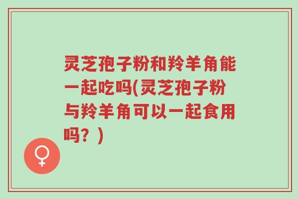 灵芝孢子粉和羚羊角能一起吃吗(灵芝孢子粉与羚羊角可以一起食用吗?)-第1张图片-超越 灵芝孢子粉和羚羊角能一起吃吗(灵芝孢子粉与羚羊角可以一起食用吗?)-第1张图片-超越