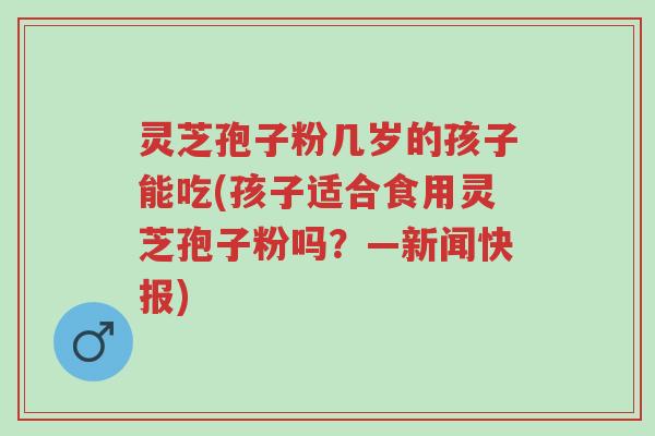 灵芝孢子粉几岁的孩子能吃(孩子适合食用灵芝孢子粉吗?—新闻快报)-第1张图片-超越 灵芝孢子粉几岁的孩子能吃(孩子适合食用灵芝孢子粉吗?—新闻快报)-第1张图片-超越
