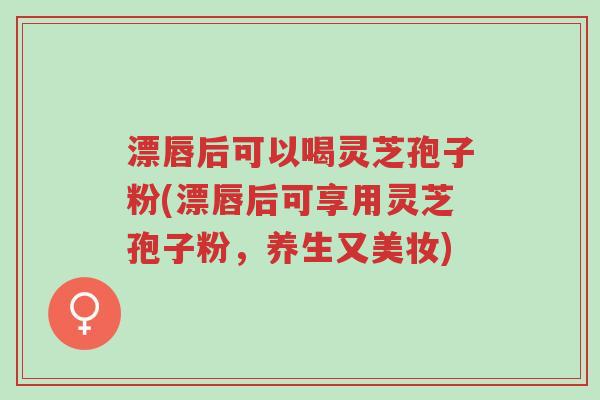 漂唇后可以喝灵芝孢子粉(漂唇后可享用灵芝孢子粉，养生又美妆)-第1张图片-超越