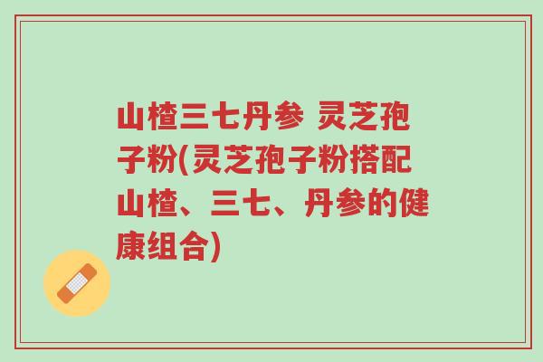 山楂三七丹参 灵芝孢子粉(灵芝孢子粉搭配山楂、三七、丹参的健康组合)-第1张图片-超越 山楂三七丹参 灵芝孢子粉(灵芝孢子粉搭配山楂、三七、丹参的健康组合)-第1张图片-超越