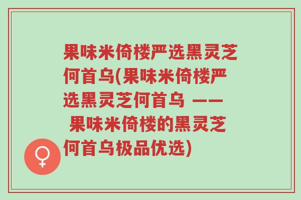 果味米倚楼严选黑灵芝何首乌(果味米倚楼严选黑灵芝何首乌 —— 果味米倚楼的黑灵芝何首乌极品优选)-第1张图片-超越 果味米倚楼严选黑灵芝何首乌(果味米倚楼严选黑灵芝何首乌 —— 果味米倚楼的黑灵芝何首乌极品优选)-第1张图片-超越