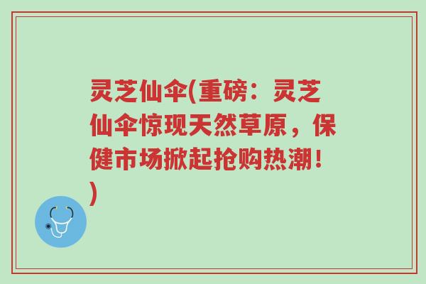 灵芝仙伞(重磅:灵芝仙伞惊现天然草原,保健市场掀起抢购热潮!)-第1张图片-超越 灵芝仙伞(重磅:灵芝仙伞惊现天然草原,保健市场掀起抢购热潮!)-第1张图片-超越
