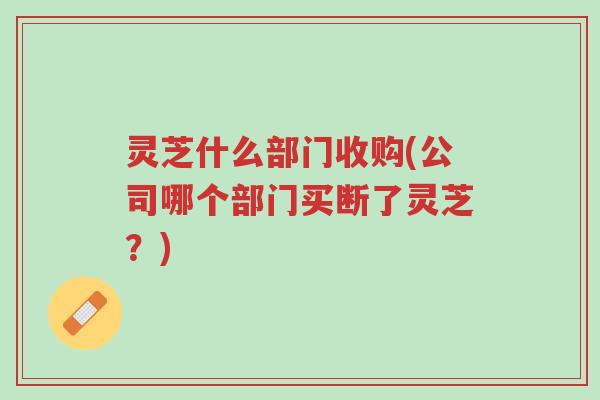 灵芝什么部门收购(公司哪个部门买断了灵芝?)-第1张图片-超越 灵芝什么部门收购(公司哪个部门买断了灵芝?)-第1张图片-超越