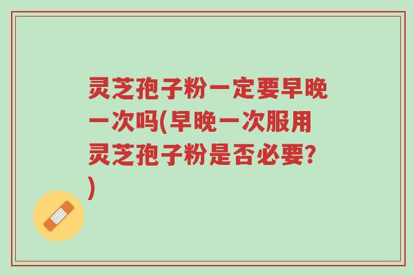 灵芝孢子粉一定要早晚一次吗(早晚一次服用灵芝孢子粉是否必要？)-第1张图片-超越