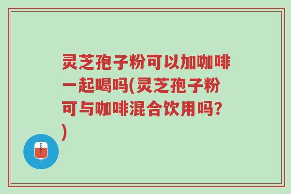灵芝孢子粉可以加咖啡一起喝吗(灵芝孢子粉可与咖啡混合饮用吗?)-第1张图片-超越 灵芝孢子粉可以加咖啡一起喝吗(灵芝孢子粉可与咖啡混合饮用吗?)-第1张图片-超越