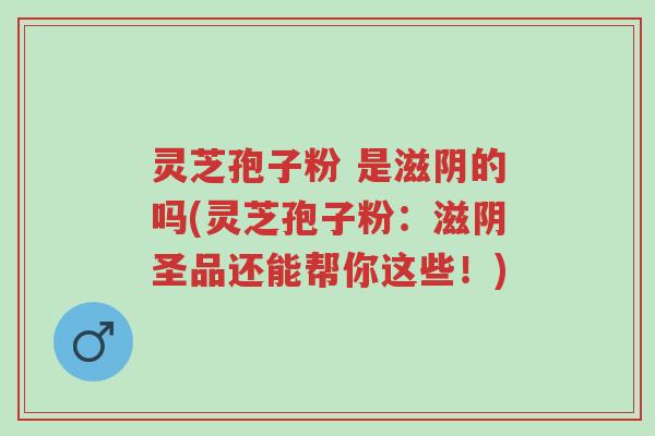 灵芝孢子粉 是滋阴的吗(灵芝孢子粉：滋阴圣品还能帮你这些！)-第1张图片-超越