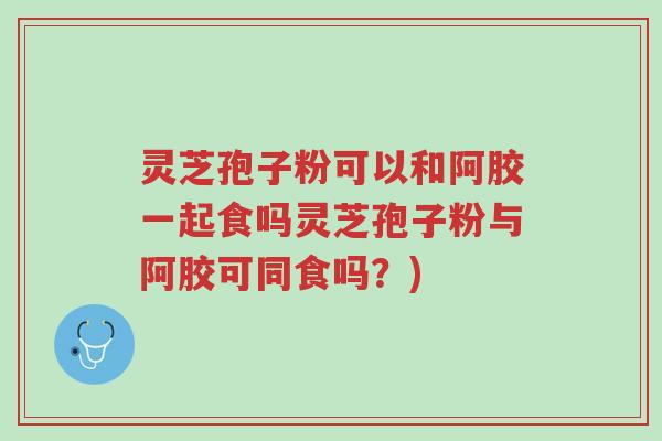 灵芝孢子粉可以和阿胶一起食吗灵芝孢子粉与阿胶可同食吗？)-第1张图片-超越