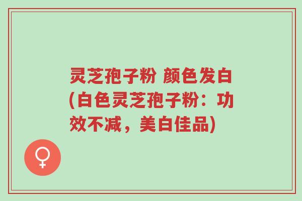 灵芝孢子粉 颜色发白(白色灵芝孢子粉:功效不减,美白佳品)-第1张图片-超越 灵芝孢子粉 颜色发白(白色灵芝孢子粉:功效不减,美白佳品)-第1张图片-超越