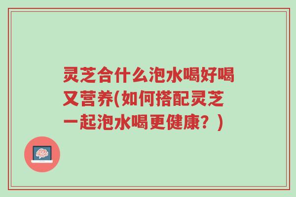 灵芝合什么泡水喝好喝又营养(如何搭配灵芝一起泡水喝更健康?)-第1张图片-超越 灵芝合什么泡水喝好喝又营养(如何搭配灵芝一起泡水喝更健康?)-第1张图片-超越