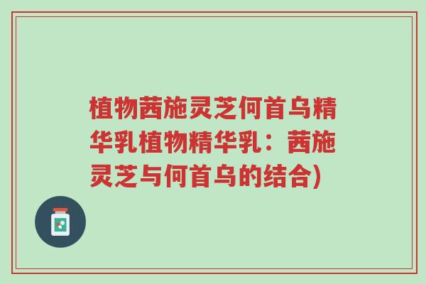 植物茜施灵芝何首乌精华乳植物精华乳:茜施灵芝与何首乌的结合)-第1张图片-超越 植物茜施灵芝何首乌精华乳植物精华乳:茜施灵芝与何首乌的结合)-第1张图片-超越