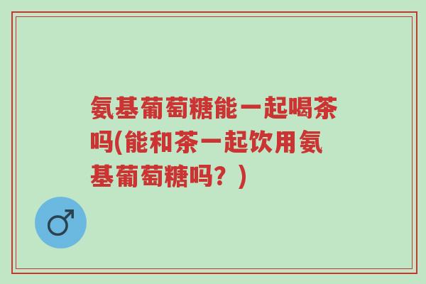 氨基葡萄糖能一起喝茶吗(能和茶一起饮用氨基葡萄糖吗？)-第1张图片-超越