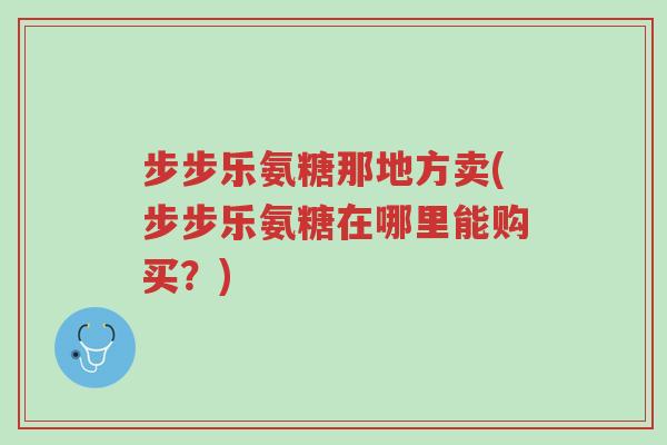 步步乐氨糖那地方卖(步步乐氨糖在哪里能购买?)-第1张图片-超越 步步乐氨糖那地方卖(步步乐氨糖在哪里能购买?)-第1张图片-超越