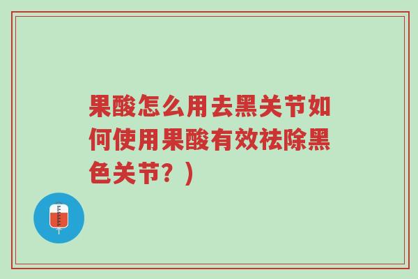 果酸怎么用去黑关节如何使用果酸有效祛除黑色关节？)-第1张图片-超越