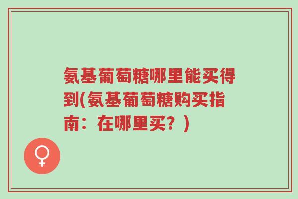 氨基葡萄糖哪里能买得到(氨基葡萄糖购买指南:在哪里买?)-第1张图片-超越 氨基葡萄糖哪里能买得到(氨基葡萄糖购买指南:在哪里买?)-第1张图片-超越