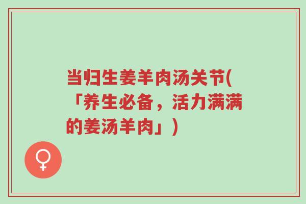 当归生姜羊肉汤关节(「养生必备，活力满满的姜汤羊肉」)-第1张图片-超越