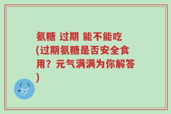 氨糖 过期 能不能吃(过期氨糖是否安全食用?元气满满为你解答)-第1张图片-超越 氨糖 过期 能不能吃(过期氨糖是否安全食用?元气满满为你解答)-第1张图片-超越