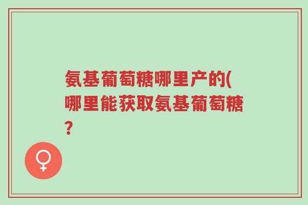 氨基葡萄糖哪里产的(哪里能获取氨基葡萄糖？-第1张图片-超越
