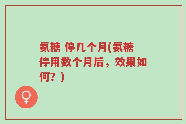 氨糖 停几个月(氨糖停用数个月后,效果如何?)-第1张图片-超越 氨糖 停几个月(氨糖停用数个月后,效果如何?)-第1张图片-超越