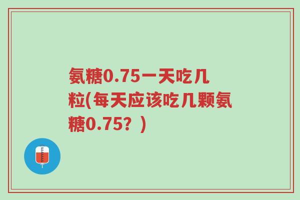 氨糖0.75一天吃几粒(每天应该吃几颗氨糖0.75？)-第1张图片-超越