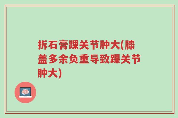 拆石膏踝关节肿大(膝盖多余负重导致踝关节肿大)-第1张图片-超越
