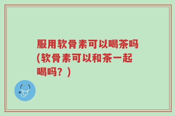 服用软骨素可以喝茶吗(软骨素可以和茶一起喝吗?)-第1张图片-超越 服用软骨素可以喝茶吗(软骨素可以和茶一起喝吗?)-第1张图片-超越