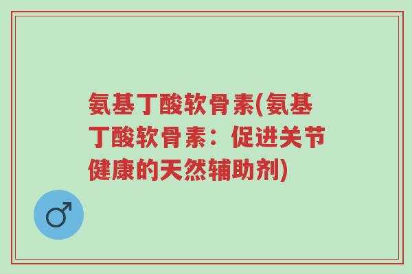 氨基丁酸软骨素(氨基丁酸软骨素:促进关节健康的天然辅助剂)-第1张图片-超越 氨基丁酸软骨素(氨基丁酸软骨素:促进关节健康的天然辅助剂)-第1张图片-超越