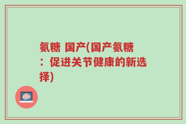 氨糖 国产(国产氨糖:促进关节健康的新选择)-第1张图片-超越 氨糖 国产(国产氨糖:促进关节健康的新选择)-第1张图片-超越