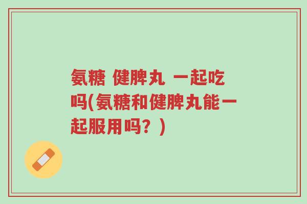 氨糖 健脾丸 一起吃吗(氨糖和健脾丸能一起服用吗?)-第1张图片-超越 氨糖 健脾丸 一起吃吗(氨糖和健脾丸能一起服用吗?)-第1张图片-超越